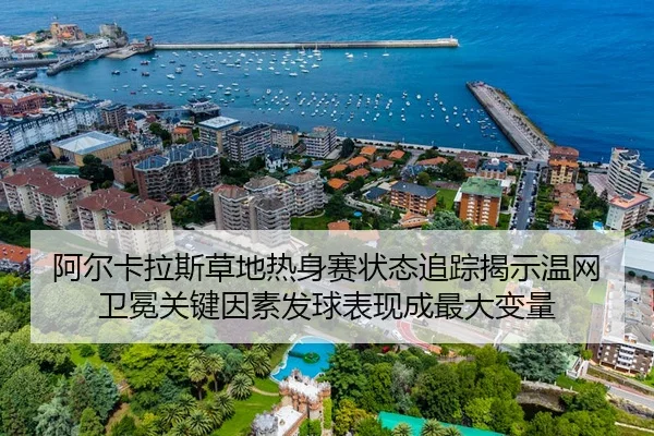 阿尔卡拉斯草地热身赛状态追踪揭示温网卫冕关键因素发球表现成最大变量