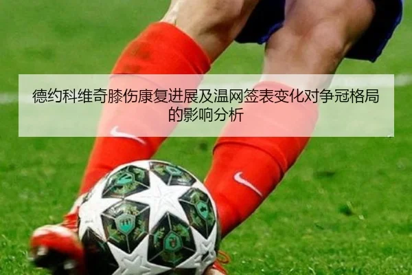 德约科维奇膝伤康复进展及温网签表变化对争冠格局的影响分析