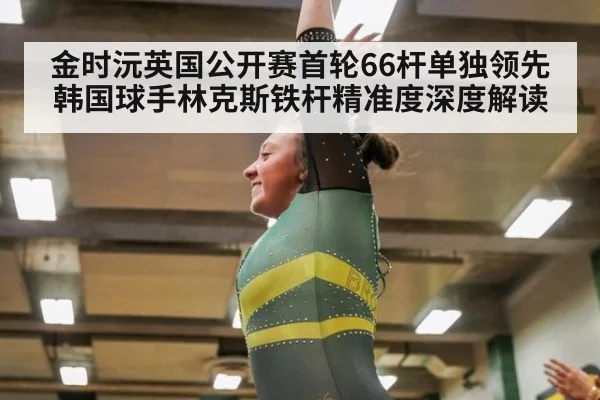 金时沅英国公开赛首轮66杆单独领先 韩国球手林克斯铁杆精准度深度解读