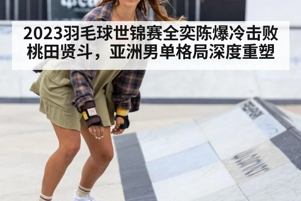 2023羽毛球世锦赛全奕陈爆冷击败桃田贤斗,亚洲男单格局深度重塑