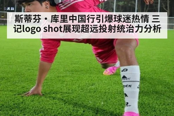 斯蒂芬·库里中国行引爆球迷热情 三记logo shot展现超远投射统治力分析