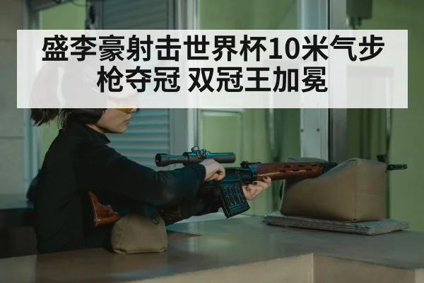 盛李豪射击世界杯10米气步枪夺冠 双冠王加冕