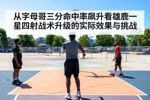 从字母哥三分命中率飙升看雄鹿一星四射战术升级的实际效果与挑战
