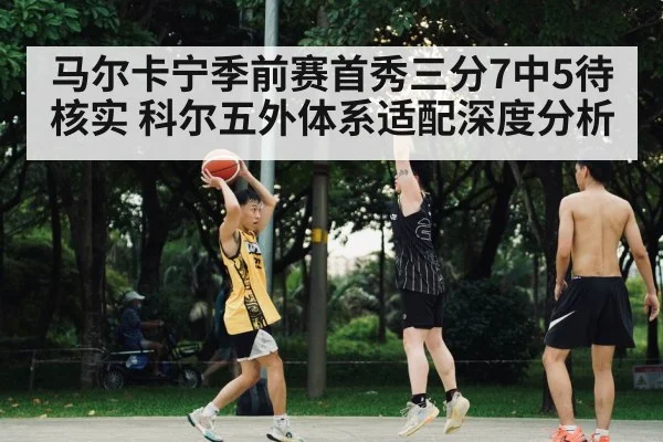 马尔卡宁季前赛首秀三分7中5待核实 科尔五外体系适配深度分析