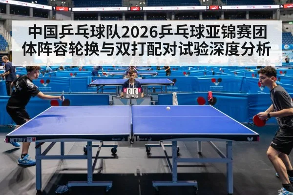 中国乒乓球队2026乒乓球亚锦赛团体阵容轮换与双打配对试验深度分析