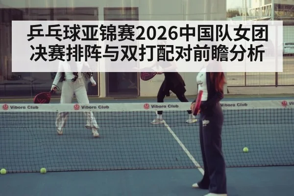 乒乓球亚锦赛2026中国队女团决赛排阵与双打配对前瞻分析