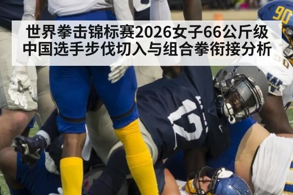 世界拳击锦标赛2026女子66公斤级中国选手步伐切入与组合拳衔接分析