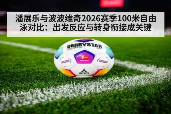 潘展乐与波波维奇2026赛季100米自由泳对比:出发反应与转身衔接成关键