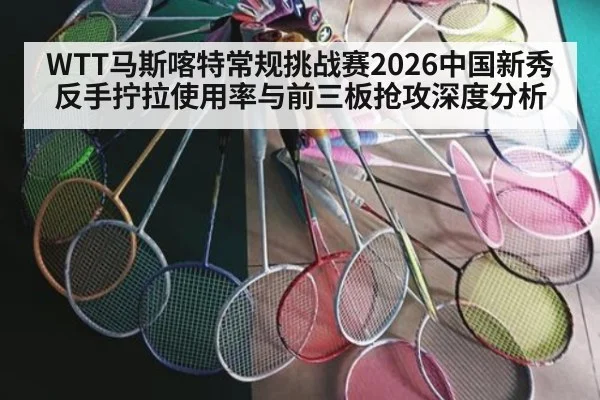 WTT马斯喀特常规挑战赛2026中国新秀反手拧拉使用率与前三板抢攻深度分析